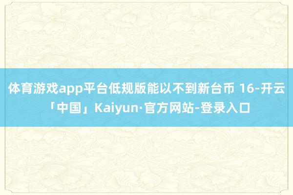 体育游戏app平台低规版能以不到新台币 16-开云「中国」Kaiyun·官方网站-登录入口
