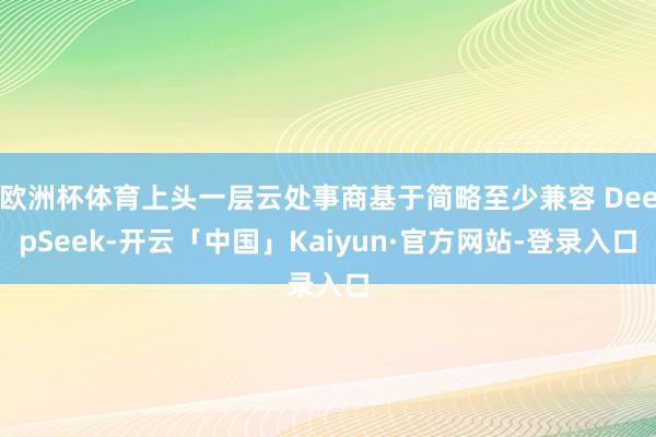 欧洲杯体育上头一层云处事商基于简略至少兼容 DeepSeek-开云「中国」Kaiyun·官方网站-登录入口