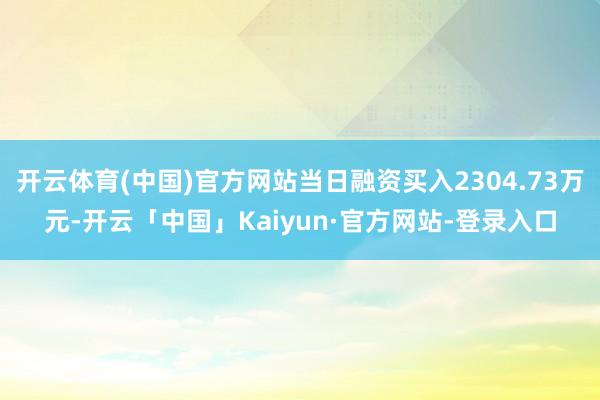 开云体育(中国)官方网站当日融资买入2304.73万元-开云「中国」Kaiyun·官方网站-登录入口