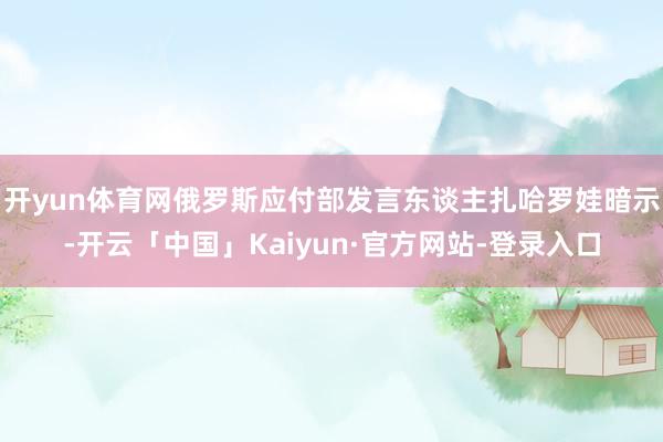 开yun体育网俄罗斯应付部发言东谈主扎哈罗娃暗示-开云「中国」Kaiyun·官方网站-登录入口