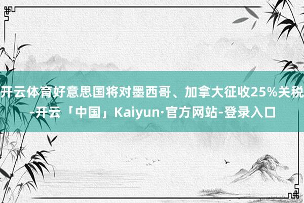 开云体育好意思国将对墨西哥、加拿大征收25%关税-开云「中国」Kaiyun·官方网站-登录入口