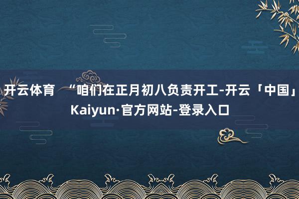 开云体育   “咱们在正月初八负责开工-开云「中国」Kaiyun·官方网站-登录入口