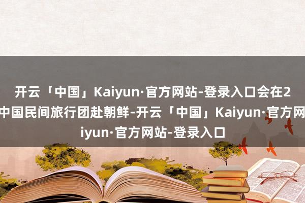 开云「中国」Kaiyun·官方网站-登录入口会在2月24日组织中国民间旅行团赴朝鲜-开云「中国」Kaiyun·官方网站-登录入口