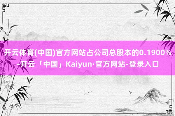 开云体育(中国)官方网站占公司总股本的0.1900%-开云「中国」Kaiyun·官方网站-登录入口
