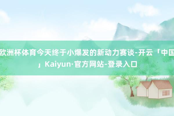 欧洲杯体育今天终于小爆发的新动力赛谈-开云「中国」Kaiyun·官方网站-登录入口