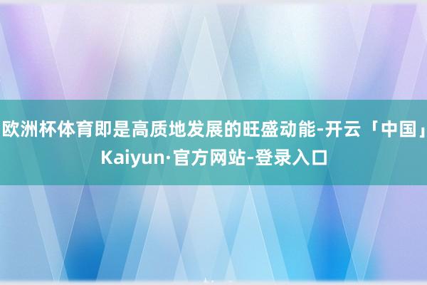 欧洲杯体育即是高质地发展的旺盛动能-开云「中国」Kaiyun·官方网站-登录入口