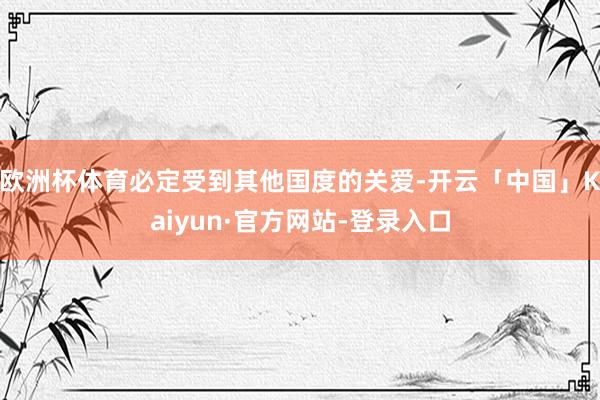 欧洲杯体育必定受到其他国度的关爱-开云「中国」Kaiyun·官方网站-登录入口