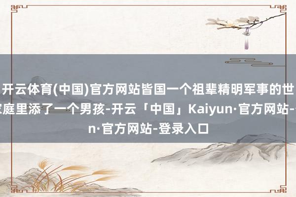 开云体育(中国)官方网站皆国一个祖辈精明军事的世及贵族家庭里添了一个男孩-开云「中国」Kaiyun·官方网站-登录入口