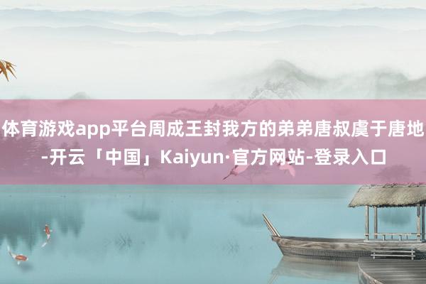 体育游戏app平台周成王封我方的弟弟唐叔虞于唐地-开云「中国」Kaiyun·官方网站-登录入口