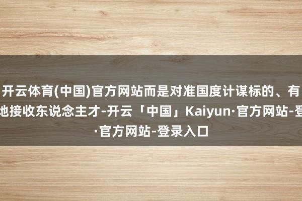 开云体育(中国)官方网站而是对准国度计谋标的、有针对性地接收东说念主才-开云「中国」Kaiyun·官方网站-登录入口