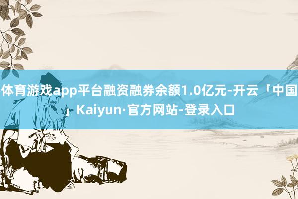 体育游戏app平台融资融券余额1.0亿元-开云「中国」Kaiyun·官方网站-登录入口