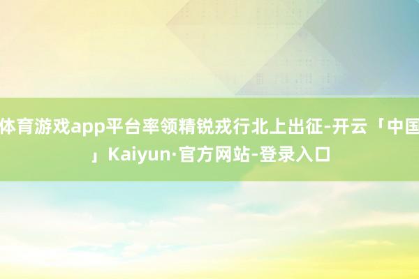 体育游戏app平台率领精锐戎行北上出征-开云「中国」Kaiyun·官方网站-登录入口