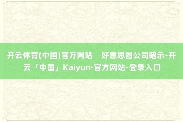开云体育(中国)官方网站    好意思图公司暗示-开云「中国」Kaiyun·官方网站-登录入口
