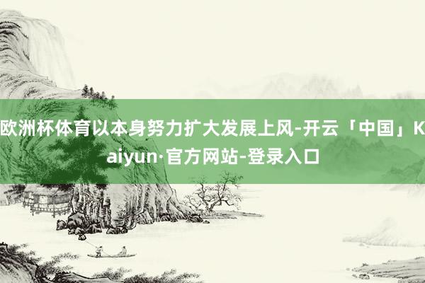 欧洲杯体育以本身努力扩大发展上风-开云「中国」Kaiyun·官方网站-登录入口