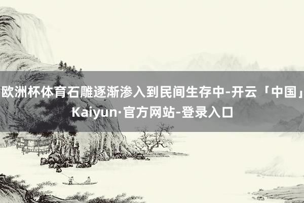 欧洲杯体育石雕逐渐渗入到民间生存中-开云「中国」Kaiyun·官方网站-登录入口