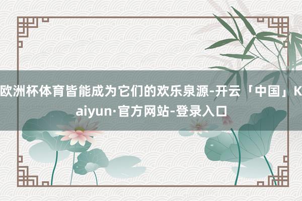 欧洲杯体育皆能成为它们的欢乐泉源-开云「中国」Kaiyun·官方网站-登录入口