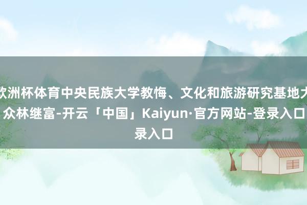欧洲杯体育中央民族大学教悔、文化和旅游研究基地大众林继富-开云「中国」Kaiyun·官方网站-登录入口