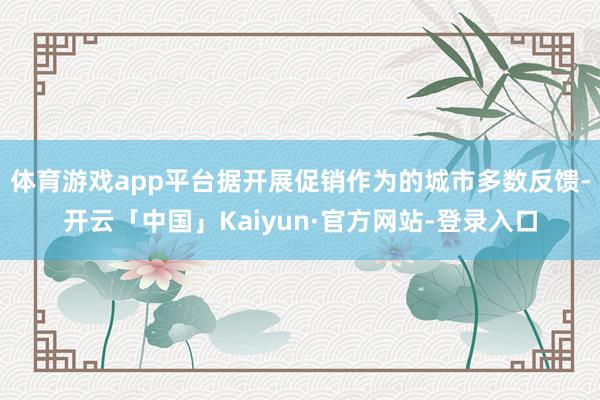 体育游戏app平台据开展促销作为的城市多数反馈-开云「中国」Kaiyun·官方网站-登录入口