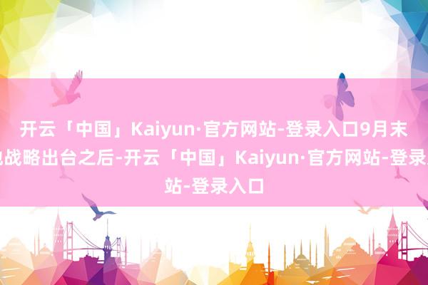 开云「中国」Kaiyun·官方网站-登录入口9月末各地战略出台之后-开云「中国」Kaiyun·官方网站-登录入口