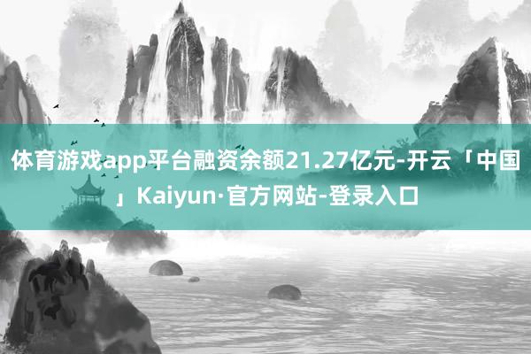 体育游戏app平台融资余额21.27亿元-开云「中国」Kaiyun·官方网站-登录入口