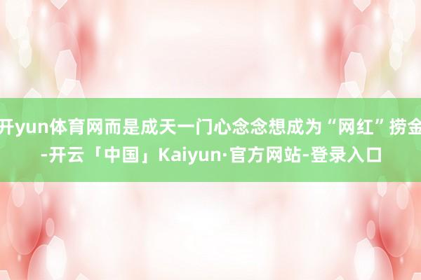 开yun体育网而是成天一门心念念想成为“网红”捞金-开云「中国」Kaiyun·官方网站-登录入口