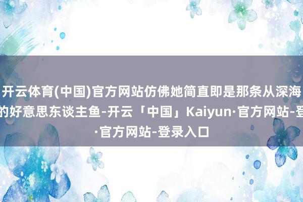 开云体育(中国)官方网站仿佛她简直即是那条从深海中跃出的好意思东谈主鱼-开云「中国」Kaiyun·官方网站-登录入口