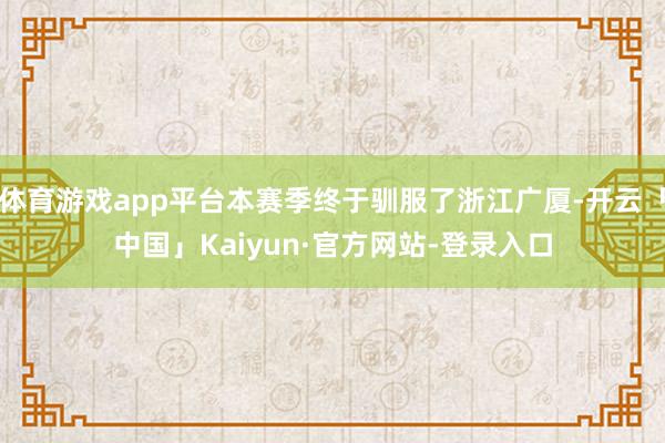 体育游戏app平台本赛季终于驯服了浙江广厦-开云「中国」Kaiyun·官方网站-登录入口