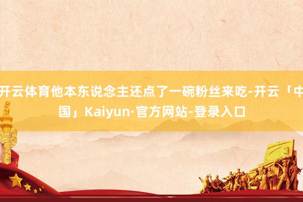 开云体育他本东说念主还点了一碗粉丝来吃-开云「中国」Kaiyun·官方网站-登录入口