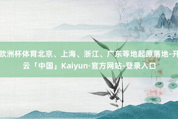 欧洲杯体育北京、上海、浙江、广东等地起原落地-开云「中国」Kaiyun·官方网站-登录入口