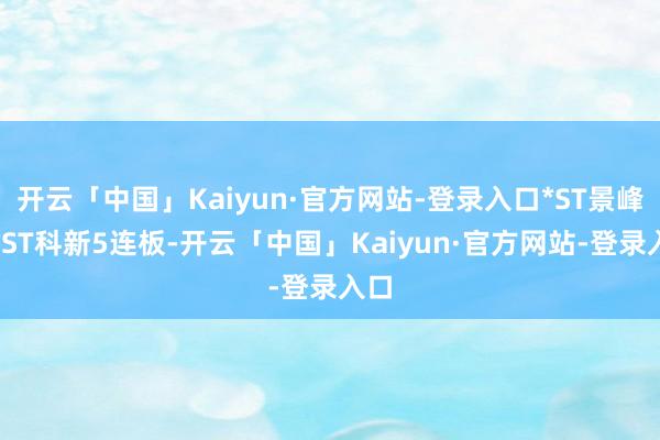 开云「中国」Kaiyun·官方网站-登录入口*ST景峰、*ST科新5连板-开云「中国」Kaiyun·官方网站-登录入口