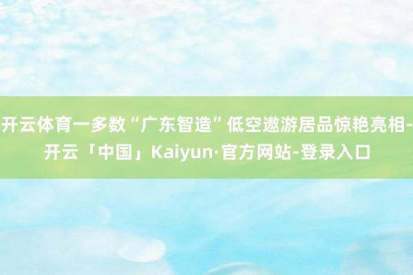 开云体育一多数“广东智造”低空遨游居品惊艳亮相-开云「中国」Kaiyun·官方网站-登录入口