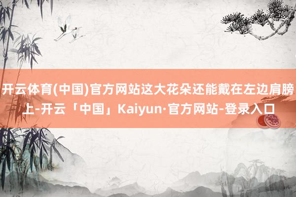 开云体育(中国)官方网站这大花朵还能戴在左边肩膀上-开云「中国」Kaiyun·官方网站-登录入口