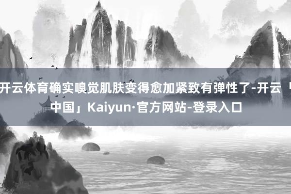 开云体育确实嗅觉肌肤变得愈加紧致有弹性了-开云「中国」Kaiyun·官方网站-登录入口