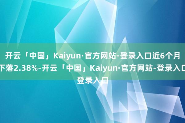 开云「中国」Kaiyun·官方网站-登录入口近6个月下落2.38%-开云「中国」Kaiyun·官方网站-登录入口