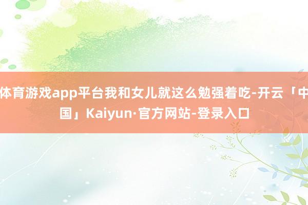 体育游戏app平台我和女儿就这么勉强着吃-开云「中国」Kaiyun·官方网站-登录入口
