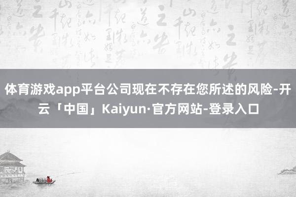 体育游戏app平台公司现在不存在您所述的风险-开云「中国」Kaiyun·官方网站-登录入口