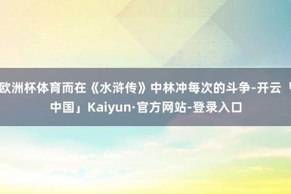 欧洲杯体育而在《水浒传》中林冲每次的斗争-开云「中国」Kaiyun·官方网站-登录入口