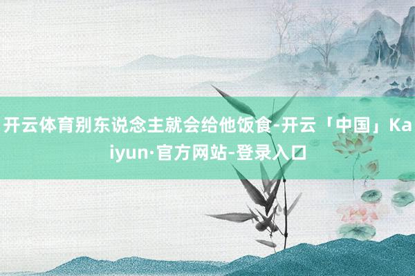 开云体育别东说念主就会给他饭食-开云「中国」Kaiyun·官方网站-登录入口