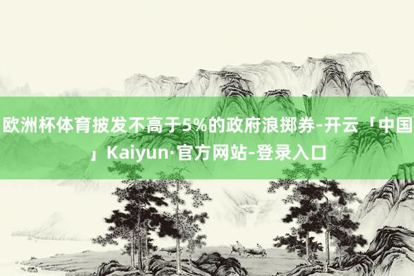 欧洲杯体育披发不高于5%的政府浪掷券-开云「中国」Kaiyun·官方网站-登录入口