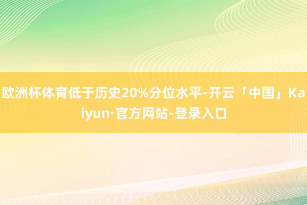 欧洲杯体育低于历史20%分位水平-开云「中国」Kaiyun·官方网站-登录入口