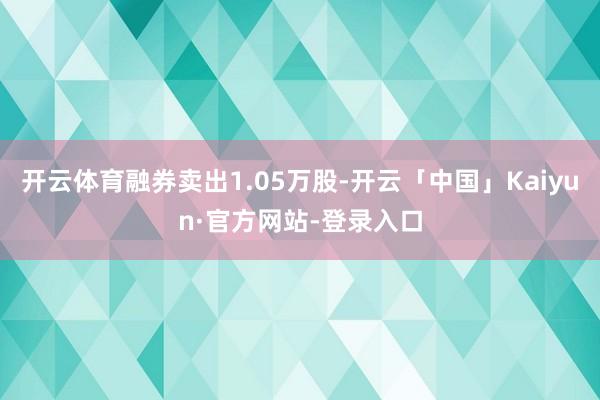 开云体育融券卖出1.05万股-开云「中国」Kaiyun·官方网站-登录入口