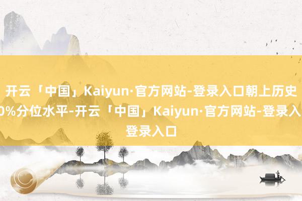 开云「中国」Kaiyun·官方网站-登录入口朝上历史90%分位水平-开云「中国」Kaiyun·官方网站-登录入口