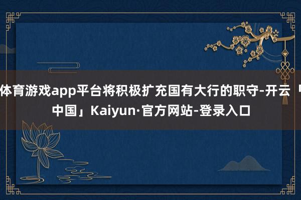 体育游戏app平台将积极扩充国有大行的职守-开云「中国」Kaiyun·官方网站-登录入口
