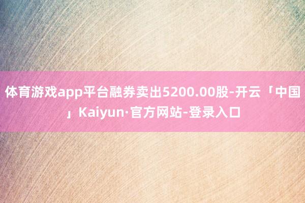 体育游戏app平台融券卖出5200.00股-开云「中国」Kaiyun·官方网站-登录入口