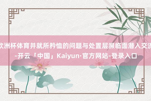 欧洲杯体育并就所矜恤的问题与处置层濒临面潜入交流-开云「中国」Kaiyun·官方网站-登录入口