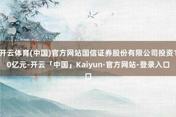 开云体育(中国)官方网站国信证券股份有限公司投资10亿元-开云「中国」Kaiyun·官方网站-登录入口