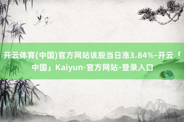 开云体育(中国)官方网站该股当日涨3.84%-开云「中国」Kaiyun·官方网站-登录入口