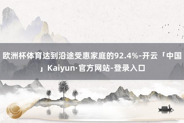 欧洲杯体育达到沿途受惠家庭的92.4%-开云「中国」Kaiyun·官方网站-登录入口