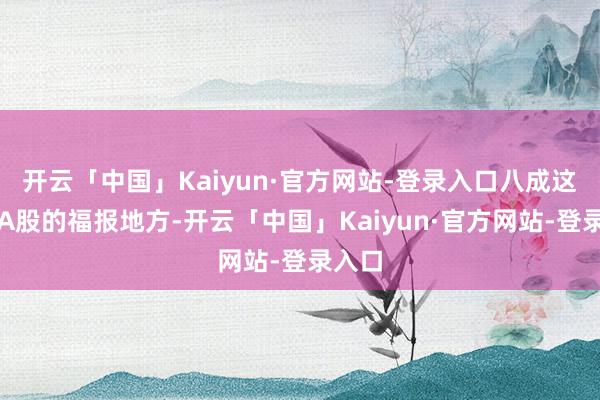 开云「中国」Kaiyun·官方网站-登录入口八成这便是A股的福报地方-开云「中国」Kaiyun·官方网站-登录入口