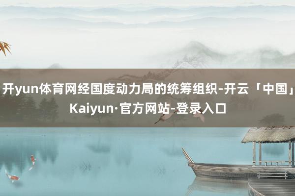 开yun体育网经国度动力局的统筹组织-开云「中国」Kaiyun·官方网站-登录入口